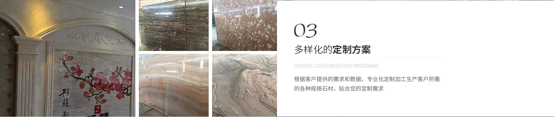 多樣化的定制方案,Diverse customization programs,根據(jù)客戶提供的需求和數(shù)據(jù)，專業(yè)化定制加工生產(chǎn)客戶所需
             的各種規(guī)格石材，貼合您的定制需求